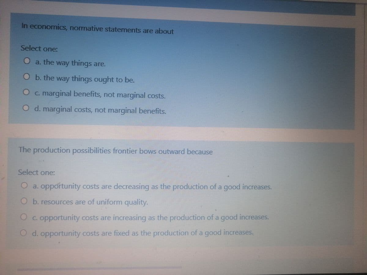 In economics, normative statements are about
Select one:
O a. the way things are.
O b. the way things ought to be.
Oc. marginal benefits, not marginal costs.
O d. marginal costs, not marginal benefits.
The production possibilities frontier bows outward because
Select one:
O a. opportunity costs are decreasing as the production of a good increases.
O b. resources are of uniform quality.
Oc. opportunity costs are increasing as the production of a good increases.
O d. opportunity costs are fixed as the production of a good increases.
