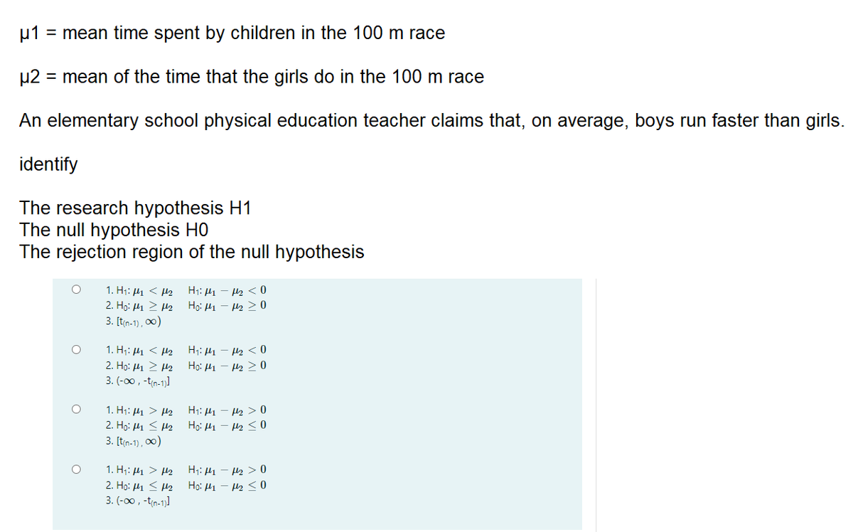 u1 = mean time spent by children in the 100 m race
µ2
= mean of the time that the girls do in the 100 m race
An elementary school physical education teacher claims that, on average, boys run faster than girls.
identify
The research hypothesis H1
The null hypothesis H0
The rejection region of the null hypothesis
1. Hi: 41 < Hz
H1: 41 - H2 < 0
Họ: H1 - H2 > 0
2. H. μ > μ2
3. [t(n-1), 00)
1. H;: H1 < H2
2. Ho: μι > μ2
3. (-00, -tin-1]
H1: H1 – H2 < 0
Ho: H1 - H2 > 0
1. H1: 41 > H2
2. Họ: H1 < H2
H1: H1 – H2 > 0
Họ: H1 - H2 < 0
3. [t(n-1), 0)
1. H;: 41 > H2
2. Họ: 41 < H2
3. (-00, -tin-1)]
H;: H1 – H2 > 0
Ho: H1 - H2 < 0
