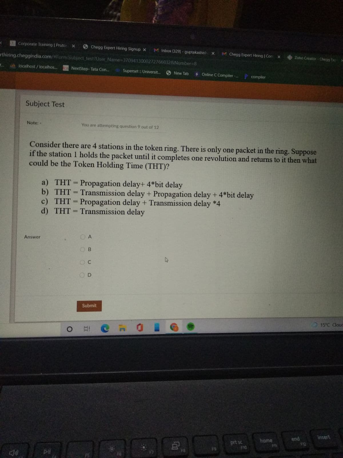 Corporate Training | Prutor
Chegg Expert Hiring Signup x M Inbox (329) - guptakashist. x
rthiring.cheggindia.com/%For:Subject_test?User Name-3709413000272766832&Number38
M Chegg Expert Hiring | Con x
Zoho Creator - Chegg Ex
f. localhost/localhos...
NextStep- Tata Con...
Superset : Universit...
O New Tab
4 Online C Compiler -.
compiler
Subject Test
Note: -
You are attempting question 9 out of 12
Consider there are 4 stations in the token ring. There is only one packet in the ring. Suppose
if the station 1 holds the packet until it completes one revolution and returns to it then what
could be the Token Holding Time (THT)?
a) THT = Propagation delay+ 4*bit delay
b) THT Transmission delay + Propagation delay + 4*bit delay
c) THT = Propagation delay + Transmission delay *4
d) THT Transmission delay
%3D
%3D
%3D
Answer
A
O B
OD
Submit
15°C Clouc
O # @ n 0
insert
end
F12
home
prt sc
F8
