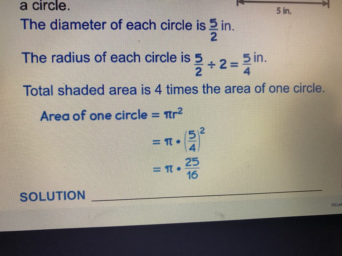 a circle.
5 in.
The diameter of each circle is 5 in.
2
The radius of each circle is 5
5 in.
÷2%3D
4
Total shaded area is 4 times the area of one circle.
Area of one circle = tr²
%3D
52
4
25
16
SOLUTION
Cum
