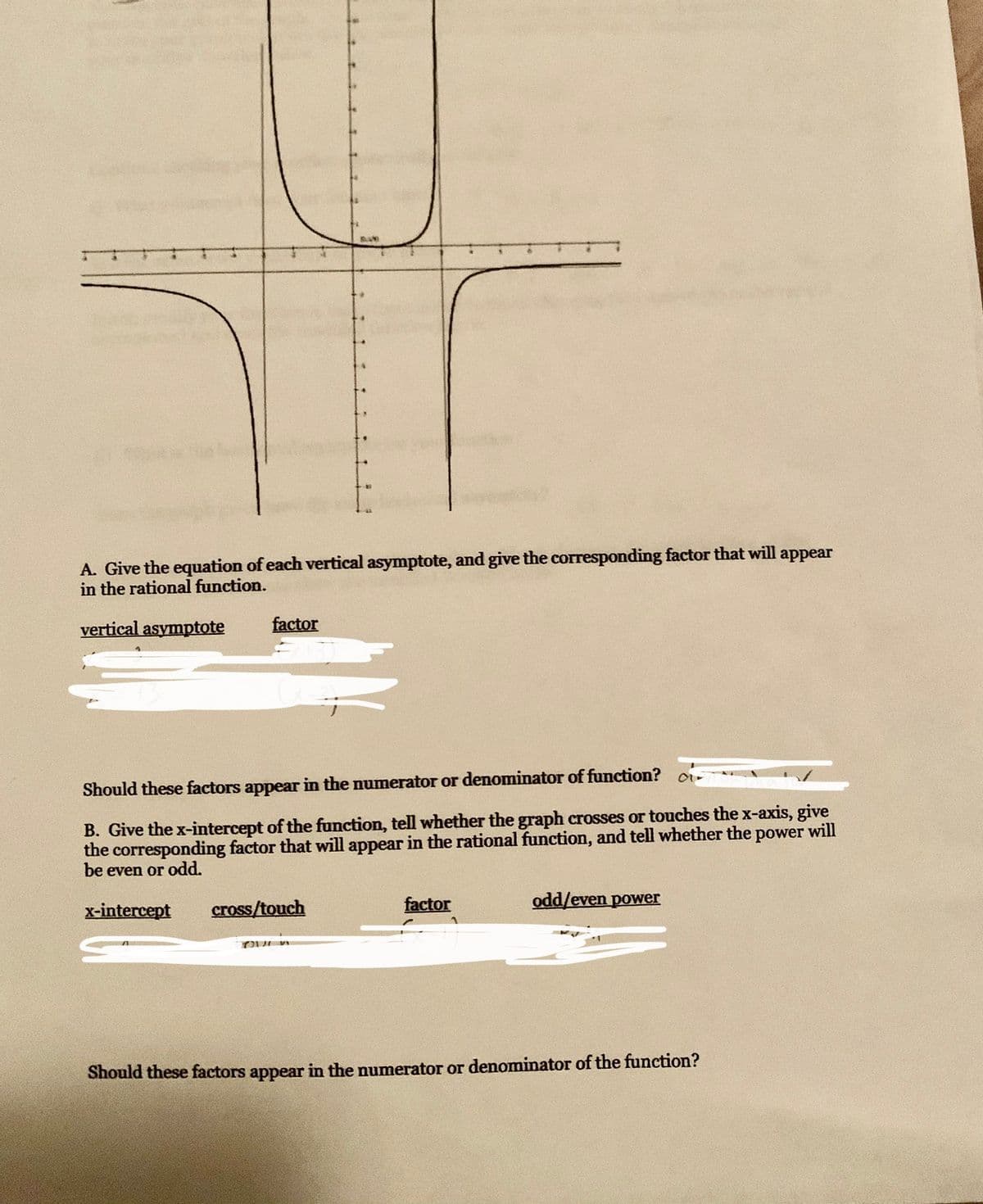 A. Give the equation of each vertical asymptote, and give the corresponding factor that will appear
in the rational function.
vertical asymptote
factor
Should these factors appear in the numerator or denominator of function? o-
B. Give the x-intercept of the function, tell whether the graph crosses or touches the x-axis, give
the corresponding factor that will appear in the rational function, and tell whether the power will
be even or odd.
x-intercept
cross/touch
factor
odd/even power
TOU
Should these factors appear in the numerator or denominator of the function?
