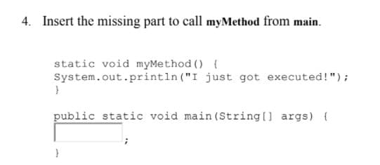 4. Insert the missing part to call myMethod from main.
static void myMethod () {
System.out.println ("I just got executed!");
}
public static void main (String[] args) {
}
