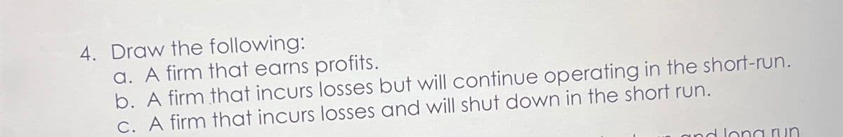 4. Draw the following:
a. A firm that earns profits.
b. A firm that incurs losses but will continue operating in the short-run.
c. A firm that incurs losses and will shut down in the short run.
und long run