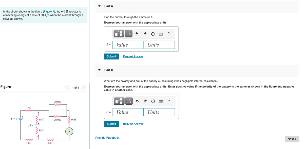 In the circuit shown in the figure (Figure 1), the 6.0 resistor is
consuming energy at a rate of 30 J/s when the current through it
flows as shown.
Figure
8=?
1792
25 V
1302
6.00
3.02
1.02
20.0 Ω
20.0 Ω
1 of 1
1902
Part A
Find the current through the ammeter A.
Express your answer with the appropriate units.
I=
Submit
Part B
ε =
0
Value
Submit
µÅ
Request Answer
What are the polarity and emf of the battery &, assuming it has negligible internal resistance?
Express your answer with the appropriate units. Enter positive value if the polarity of the battery is the same as shown in the figure and negative
value in another case.
Provide Feedback
HÅ
Value
Units
Request Answer
?
Units
?
Next >