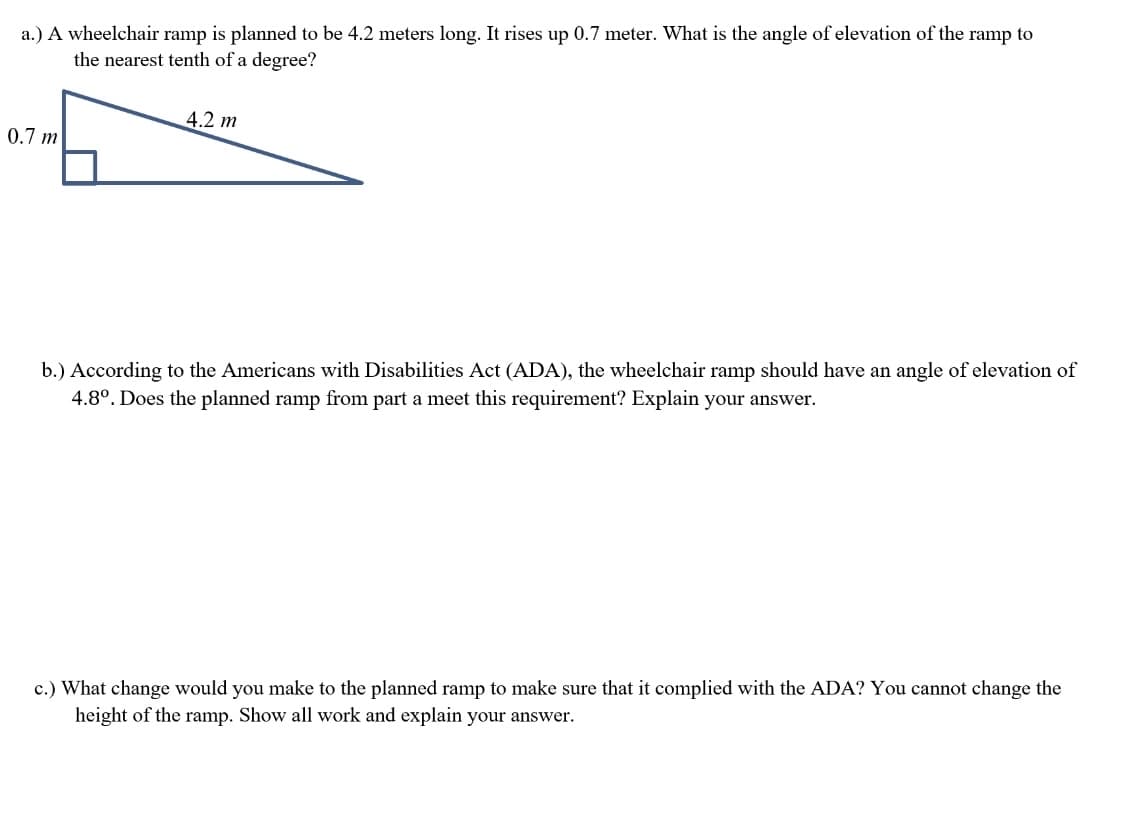 a.) A wheelchair ramp is planned to be 4.2 meters long. It rises up 0.7 meter. What is the angle of elevation of the ramp to
the nearest tenth of a degree?
4.2 m
0.7 m
b.) According to the Americans with Disabilities Act (ADA), the wheelchair ramp should have an angle of elevation of
4.8°. Does the planned ramp from part a meet this requirement? Explain your answer.
c.) What change would you make to the planned ramp to make sure that it complied with the ADA? You cannot change the
height of the ramp. Show all work and explain your answer.
