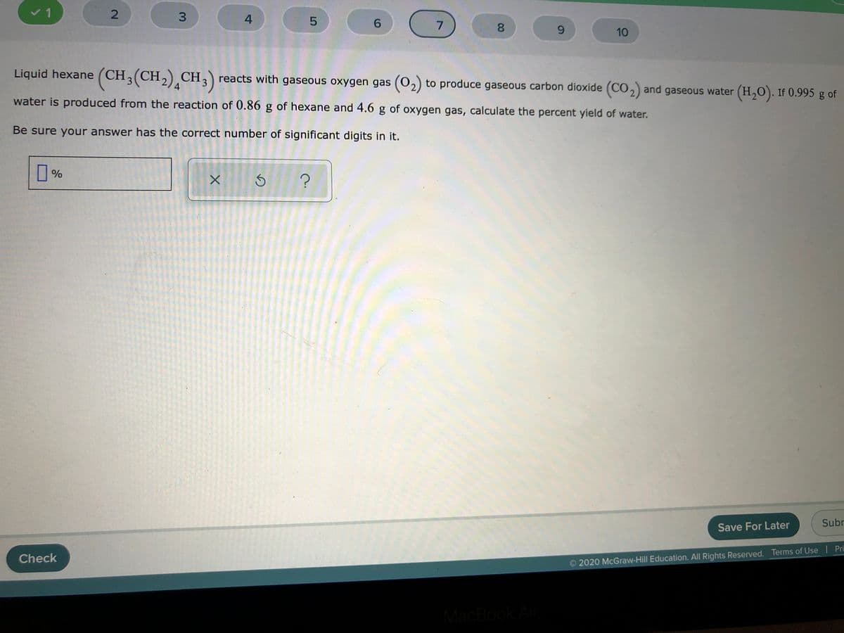 v1
3.
4
6.
8.
6.
10
Liquid hexane (CH3(CH,) CH;) reacts with gaseous oxygen gas (02) to produce gaseous carbon dioxide (CO,) and gaseous water (H,0). If 0.995 g of
(0,)
4
water is produced from the reaction of 0.86 g of hexane and 4.6 g of oxygen gas, calculate the percent yield of water.
Be sure your answer has the correct number of significant digits in it.
%
Subr
Save For Later
Check
2020 McGraw-Hill Education. All Rights Reserved. Terms of Use Pri
MacBook Air
00
2.
