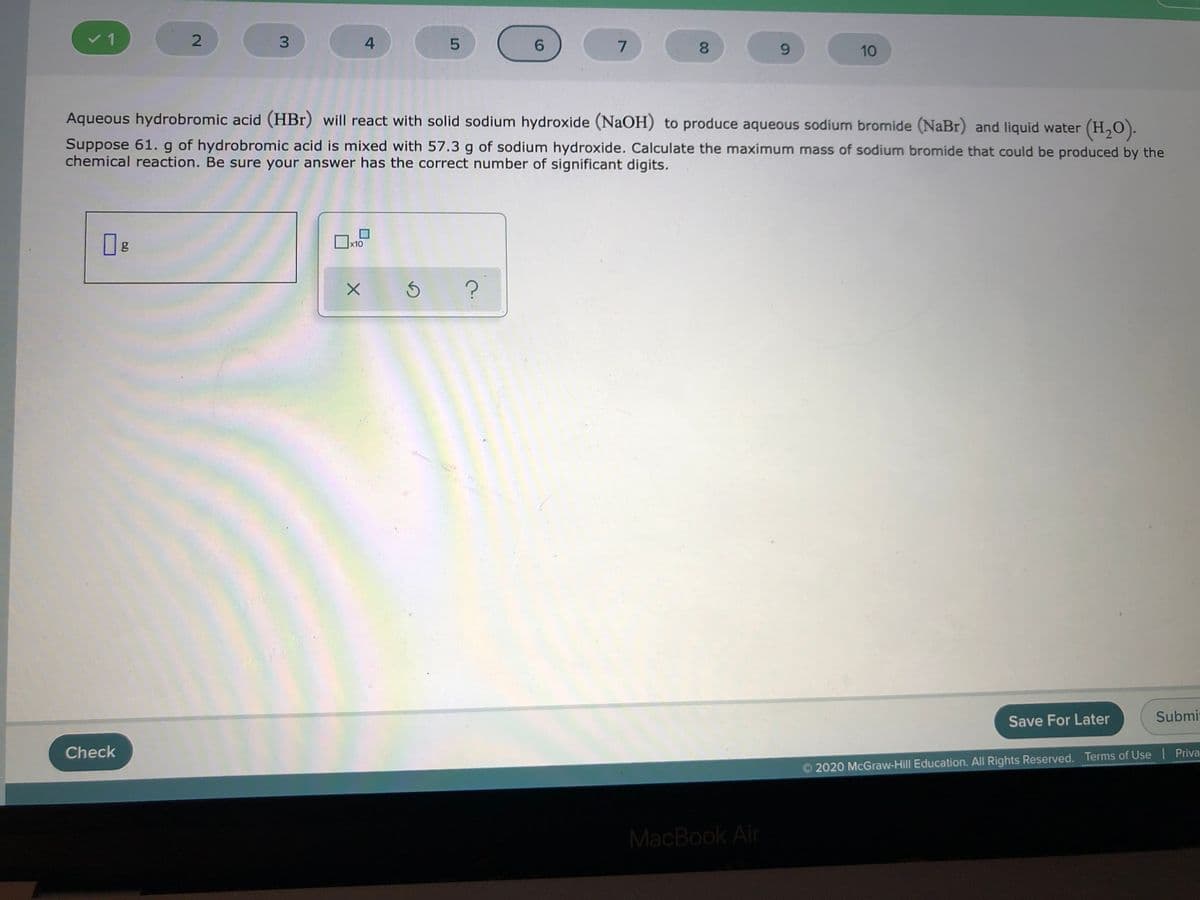 v 1
6.
7
8.
6.
10
Aqueous hydrobromic acid (HBr) will react with solid sodium hydroxide (NaOH) to produce aqueous sodium bromide (NaBr) and liquid water (H,0).
Suppose 61. g of hydrobromic acid is mixed with 57.3 g of sodium hydroxide. Calculate the maximum mass of sodium bromide that could be produced by the
chemical reaction. Be sure your answer has the correct number of significant digits.
x10
Save For Later
Submit
Check
O 2020 McGraw-Hill Education. All Rights Reserved. Terms of Use Priva
MacBook Air
00
4)
3.
2.
