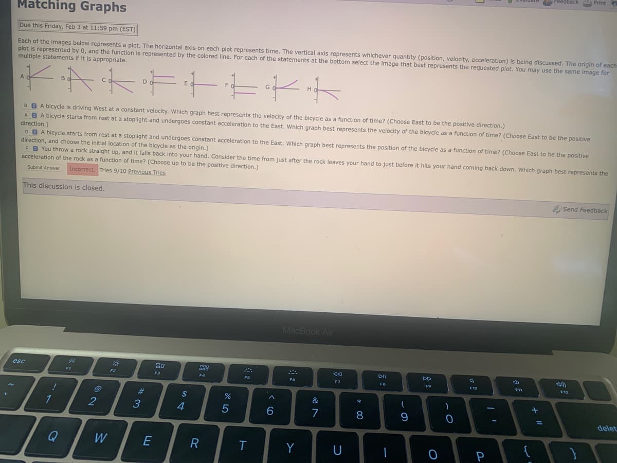 Matching Graphs
Due this Friday, Feb 3 at 11:59 pm (EST)
Each of the images below represents a plot. The horizontal axis on each plot represents time. The vertical axis represents whichever quantity (position, velocity, acceleration) is being discussed. The origin of each
plot is represented by 0, and the function is represented by the colored line. For each of the statements at the bottom select the image that best represents the requested plot. You may use the same image for
multiple statements if it is appropriate.
ak
A
·AKFFEKK
BBA bicycle is driving West at a constant velocity. Which graph best represents the velocity of the bicycle as a function of time? (Choose East to be the positive direction.)
A B A bicycle starts from rest at a stoplight and undergoes constant acceleration to the East. Which graph best represents the velocity of the bicycle as a function of time? (Choose East to be the positive
direction.)
GBA bicycle starts from rest at a stoplight and undergoes constant acceleration to the East. Which graph best represents the position of the bicycle as a function of time? (Choose East to be the positive
direction, and choose the initial location of the bicycle as the origin.)
FB You throw a rock straight up, and it falls back into your hand. Consider the time from just after the rock leaves your hand to just before it hits your hand coming back down. Which graph best represents the
acceleration of the rock as a function of time? (Choose up to be the positive direction.)
Submit Answer Incorrect. Tries 9/10 Previous Tries
This discussion is closed.
esc
!
1
Q
F1
2
W
F2
D
#3
E
80
F3
$
4
gog
F4
R
%
5
܀
F5
T
^
6
MacBook Air
F6
Y
&
7
Ad
F7
U
* 00
8
PII
F8
(
9
F9
0
F10
P
(3)
a ž
+ 11
{
Print
Send Feedback
F12
delet