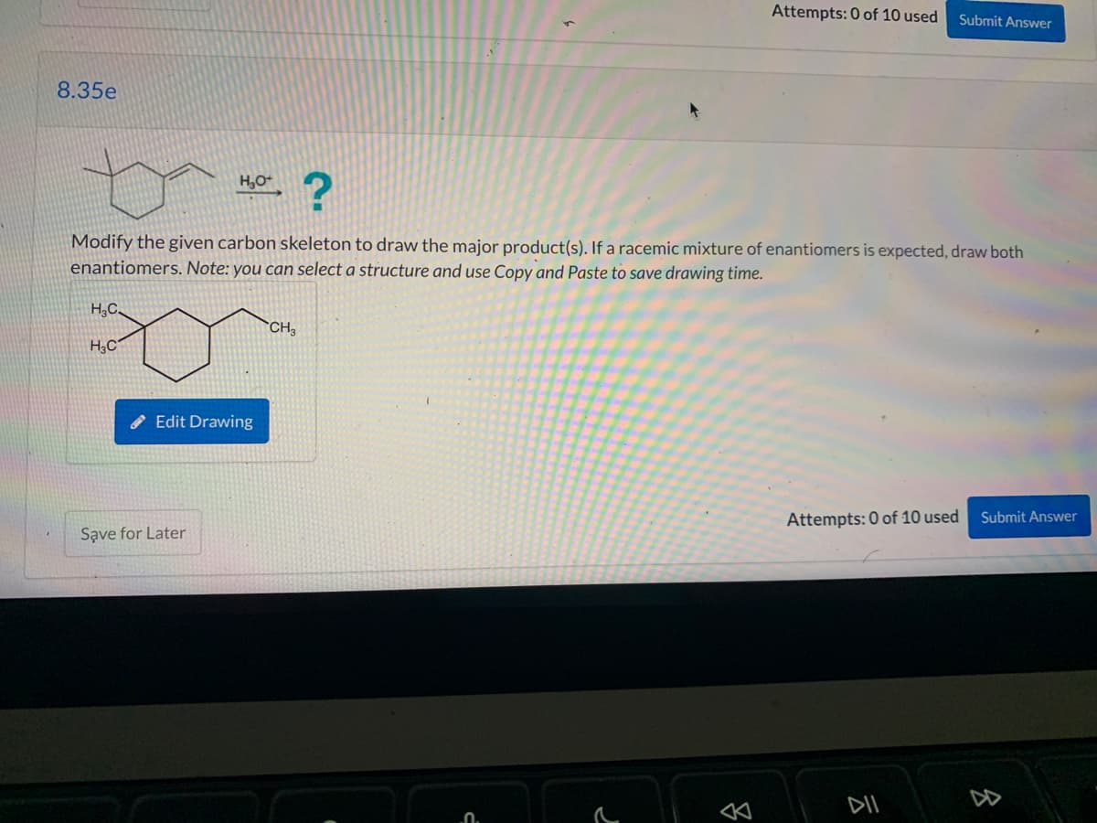 8.35e
?
Modify the given carbon skeleton to draw the major product(s). If a racemic mixture of enantiomers is expected, draw both
enantiomers. Note: you can select a structure and use Copy and Paste to save drawing time.
H₂C
H3C
H₂O+
Edit Drawing
Save for Later
Attempts: 0 of 10 used Submit Answer
CH3
Attempts: 0 of 10 used
DII
Submit Answer
8