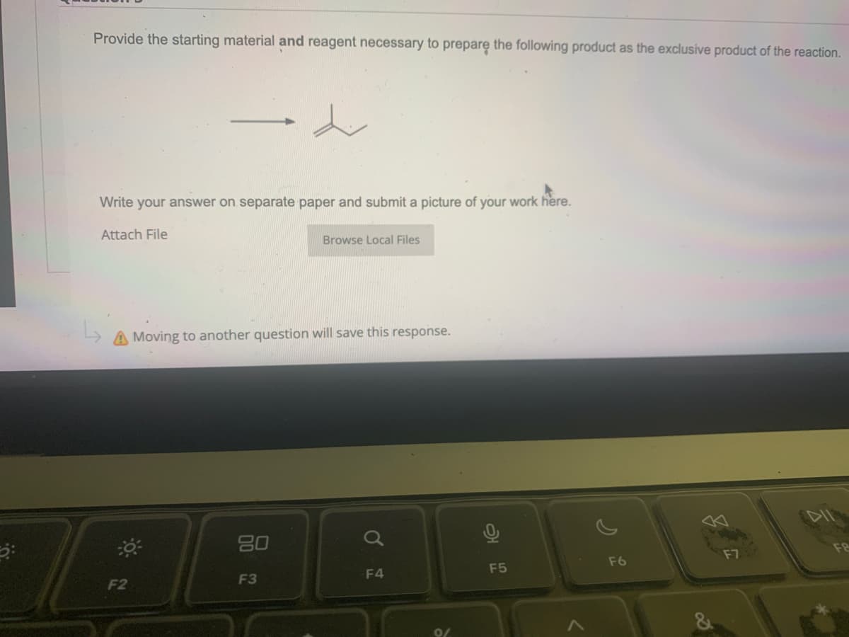 Provide the starting material and reagent necessary to prepare the following product as the exclusive product of the reaction.
Write your answer on separate paper and submit a picture of your work here.
Attach File
L A Moving to another question will save this response.
F2
80
Browse Local Files
F3
a
F4
F5
F6
F7