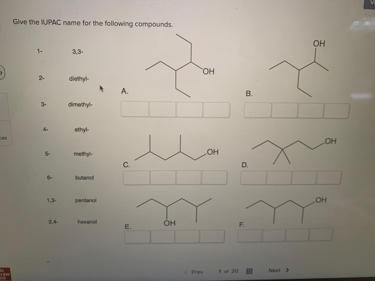 7)
ces
Ac
raw
Sill
Give the IUPAC name for the following compounds.
1-
2-
3-
4-
5-
6-
1,3-
2,4-
3,3-
diethyl-
dimethyl-
ethyl-
methyl-
butanol
pentanol
hexanol
А.
с.
Е.
ОН
< Prev
ОН
ОН
1 of 20
B.
D.
F.
Next >
ОН
ОН
ОН