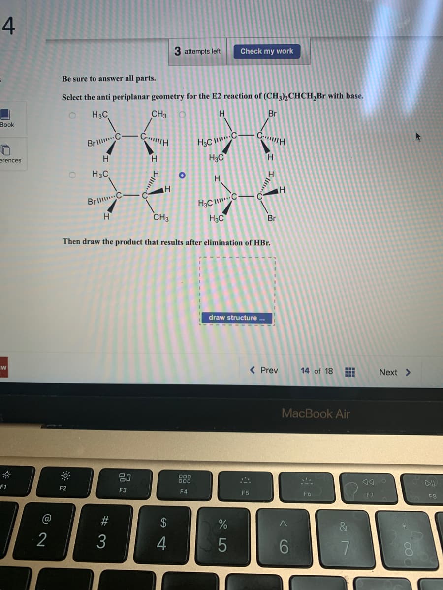 4
Book
erences
W
F1
@
2
Be sure to answer all parts.
Select the anti periplanar geometry for the E2 reaction of (CH3)2CHCH₂Br with base.
H3C
CH3
H
O
F2
Brill C
H
H3C
Brill C
H
#3
3
CH
H
80
F3
H
III.
H
CH3
3 attempts left Check my work
$
54
O
H3CC
H3C
Then draw the product that results after elimination of HBr.
000
000
F4
H
H3CC
H3C
draw structure ...
45
%
Br
C...H
H
F5
H
Br
< Prev
H
14 of 18
6
MacBook Air
S
H
HA
F6
&
7
Next >
A O
F7
000
DIL
F8