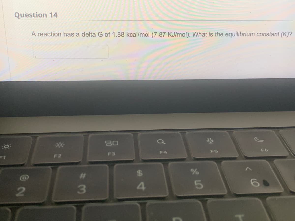 0:
to:
F1
Question 14
@2
A reaction has a delta G of 1.88 kcal/mol (7.87 KJ/mol). What is the equilibrium constant (K)?
F2
#
3
20
F3
4
F4
olo 5
%
F5
F6