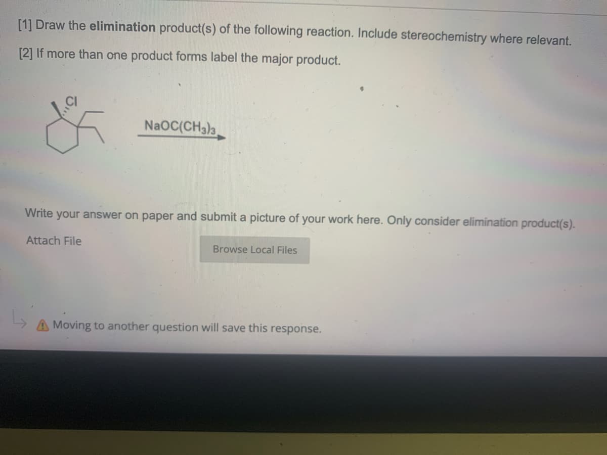 [1] Draw the elimination product(s) of the following reaction. Include stereochemistry where relevant.
[2] If more than one product forms label the major product.
NaOC(CH3)3
Write your answer on paper and submit a picture of your work here. Only consider elimination product(s).
Attach File
Browse Local Files
Moving to another question will save this response.