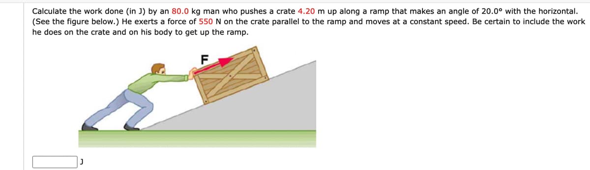 Calculate the work done (in J) by an 80.0 kg man who pushes a crate 4.20 m up along a ramp that makes an angle of 20.0° with the horizontal.
(See the figure below.) He exerts a force of 550 N on the crate parallel to the ramp and moves at a constant speed. Be certain to include the work
he does on the crate and on his body to get up the ramp.