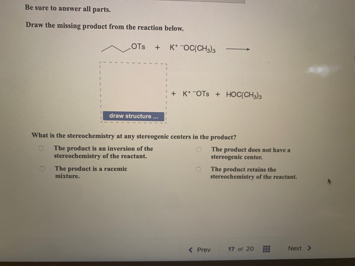 Be sure to answer all parts.
Draw the missing product from the reaction below.
1
I
1
LOTS
+ K+ OC(CH3)3
draw structure ...
The product is a racemic
mixture.
What is the stereochemistry at any ster gen
The product is an inversion of the
stereochemistry of the reactant.
+ K+OTS + HOC(CH3)3
centers in the product?
The product does not have a
stereogenic center.
The product retains the
stereochemistry of the reactant.
< Prev
17 of 20
‒‒‒
Next >