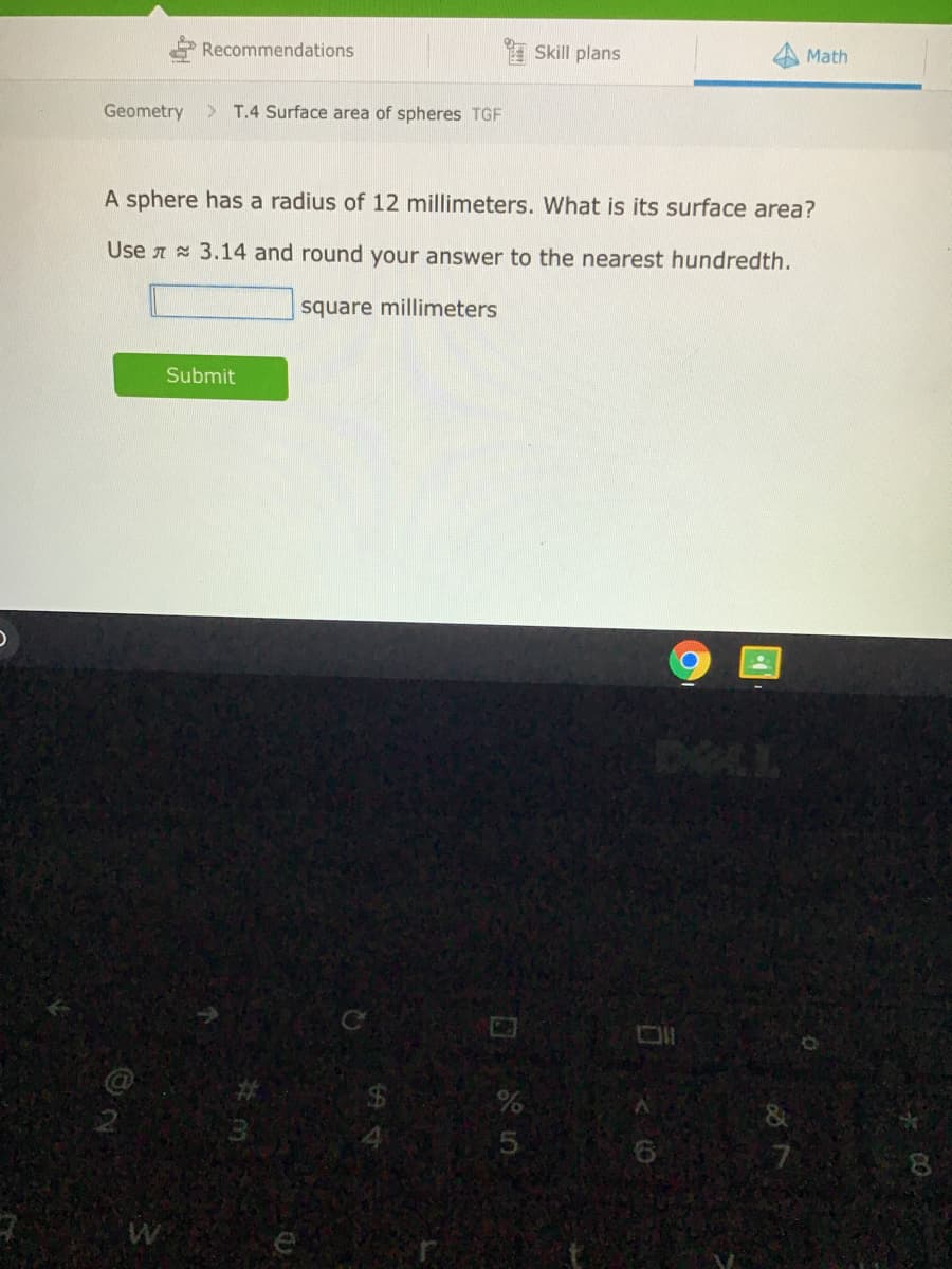 Recommendations
I Skill plans
Math
Geometry
> T.4 Surface area of spheres TGF
A sphere has a radius of 12 millimeters. What is its surface area?
Use A 3.14 and round your answer to the nearest hundredth.
square millimeters
Submit
DECL
24
