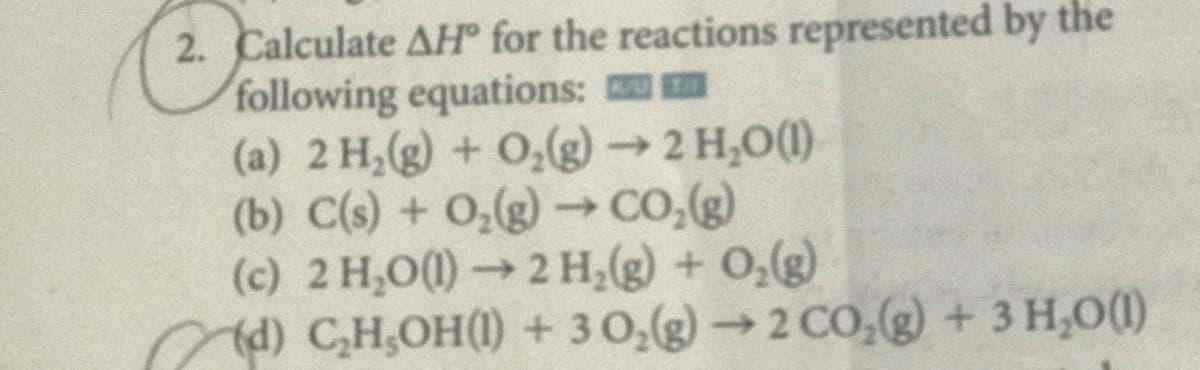 2. Calculate AH for the reactions represented by the
following equations:
(a) 2 H,(g) + 0,(g)→ 2 H,O(1)
(b) C(s) + 0,(g) Co,(g)
(c) 2 H,O(1)→2 H,(g) + 0,(g)
d) C,H,OH() + 30,(g)→2 CO, + 3 H,0(1)
->
