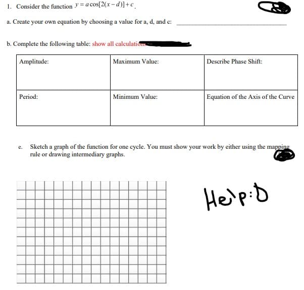 1. Consider the function = a cos[2(x-d)] +c
a. Create your own equation by choosing a value for a, d, and c:
b. Complete the following table: show all calculations
Amplitude:
Period:
Maximum Value:
Minimum Value:
Describe Phase Shift:
Equation of the Axis of the Curve
Sketch a graph of the function for one cycle. You must show your work by either using the mapping
rule or drawing intermediary graphs.
Help: D