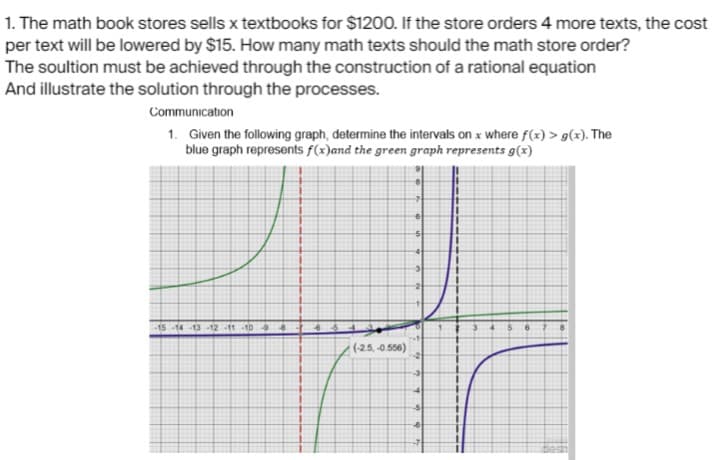 1. The math book stores sells x textbooks for $1200. If the store orders 4 more texts, the cost
per text will be lowered by $15. How many math texts should the math store order?
The soultion must be achieved through the construction of a rational equation
And illustrate the solution through the processes.
Communication
1. Given the following graph, determine the intervals on x where f(x) > g(x). The
blue graph represents f(x)and the green graph represents g(x)
T
-15-14-13-12-11 10 9 8 7 6
(-2.5, -0.556)
-7
6
3
2
3
4
-5
6
11
11
I
n
1
1
I
L
3
1
I
t
1
1
4 $
6