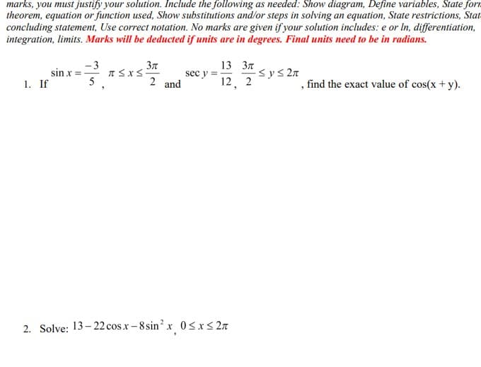 marks, you must justify your solution. Include the following as needed: Show diagram, Define variables, State form
theorem, equation or function used, Show substitutions and/or steps in solving an equation, State restrictions, Stat
concluding statement, Use correct notation. No marks are given if your solution includes: e or In, differentiation,
integration, limits. Marks will be deducted if units are in degrees. Final units need to be in radians.
1. If
sin x =
- 3
5
3π
2 and
T≤x≤-
sec y =
13 3π
12, 2
2. Solve: 13-22 cosx-8 sin² x 0≤x≤ 2π
-≤ y ≤ 2π
, find the exact value of cos(x + y).