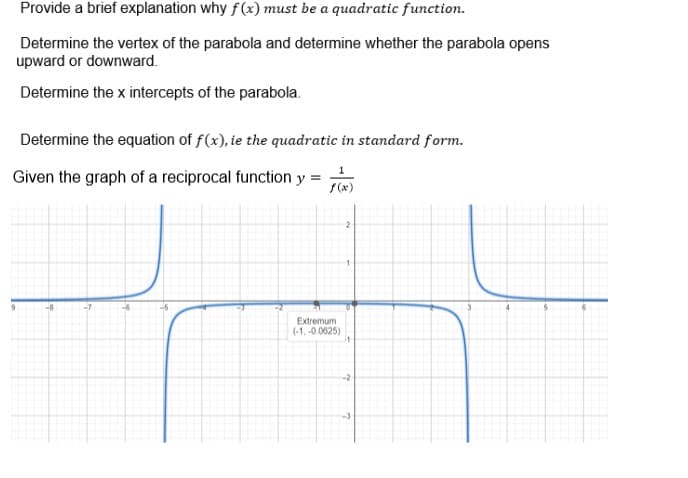 Provide a brief explanation why f(x) must be a quadratic function.
Determine the vertex of the parabola and determine whether the parabola opens
upward or downward.
Determine the x intercepts of the parabola.
Determine the equation of f(x), ie the quadratic in standard form.
Given the graph of a reciprocal function y
=
1
f(x)
Extremum
(-1,-0.0625)
2
1
-2
-3