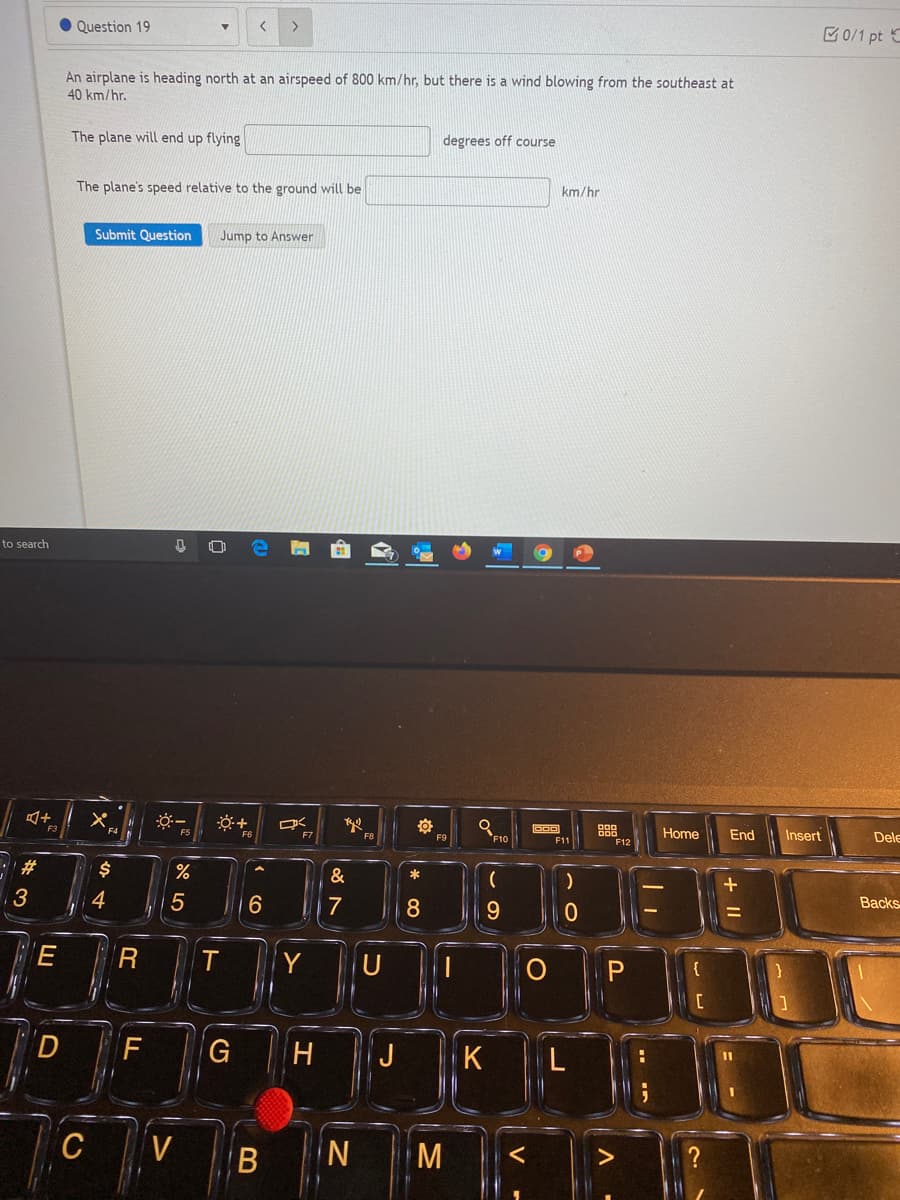 Question 19
>
0/1 pt C
An airplane is heading north at an airspeed of 800 km/hr, but there is a wind blowing from the southeast at
40 km/hr.
The plane will end up flying
degrees off course
The plane's speed relative to the ground will be
km/hr
Submit Question
Jump to Answer
to search
Home
End
Insert
Dele
F6
F10
F11
F12
#
&
*
Backs
4
5
7
8.
R
Y
U
{
H
J
K
C
N.
M
« co
B
