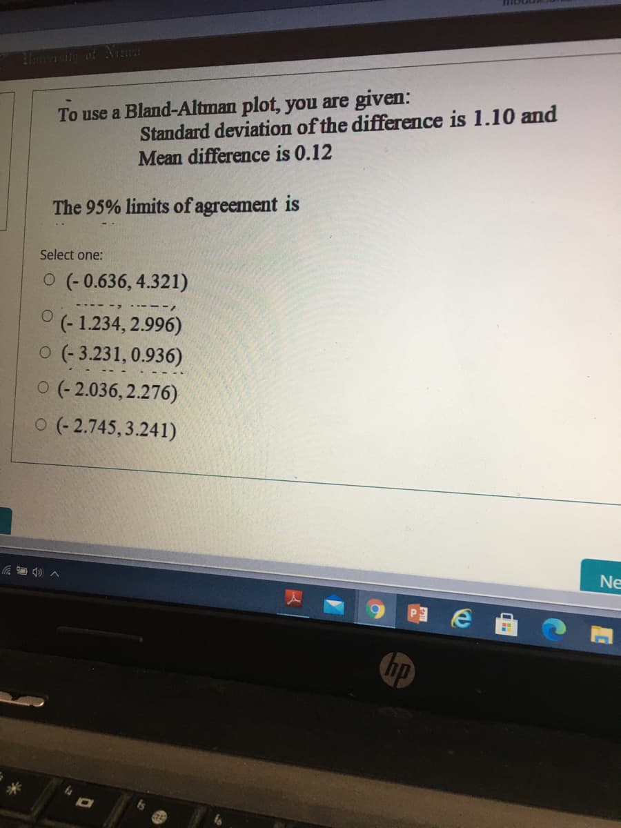Standard deviation of the difference is 1.10 and
Mean difference is 0.12
To use a Bland-Altman plot, you are given:
The 95% limits of agreement is
Select one:
O (- 0.636, 4.321)
° (- 1.234, 2.996)
O (- 3.231, 0.936)
O (- 2.036, 2.276)
o (- 2.745,3.241)
Ne
hp
