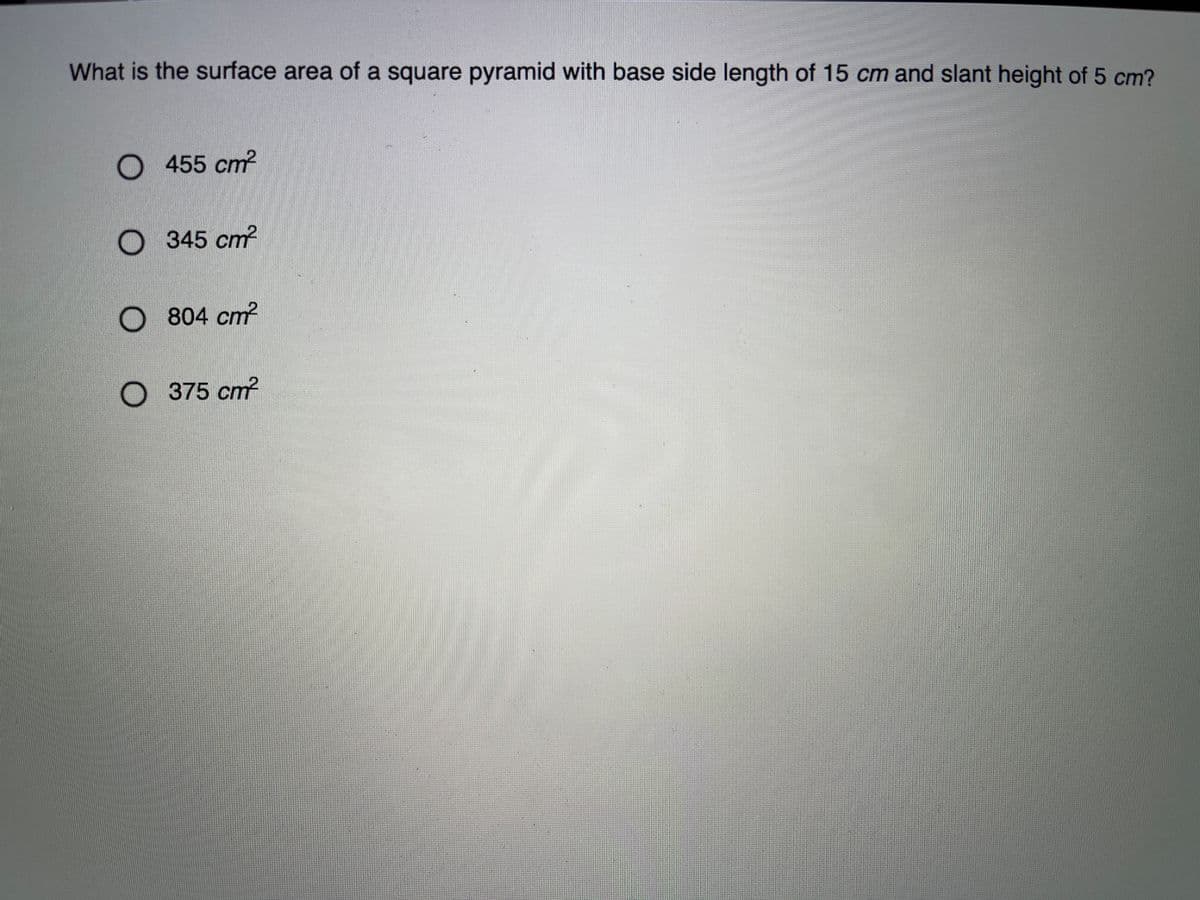 What is the surface area of a square pyramid with base side length of 15 cm and slant height of 5 cm?
455 cm?
345 cm?
O 804 cm?
375 cm?
