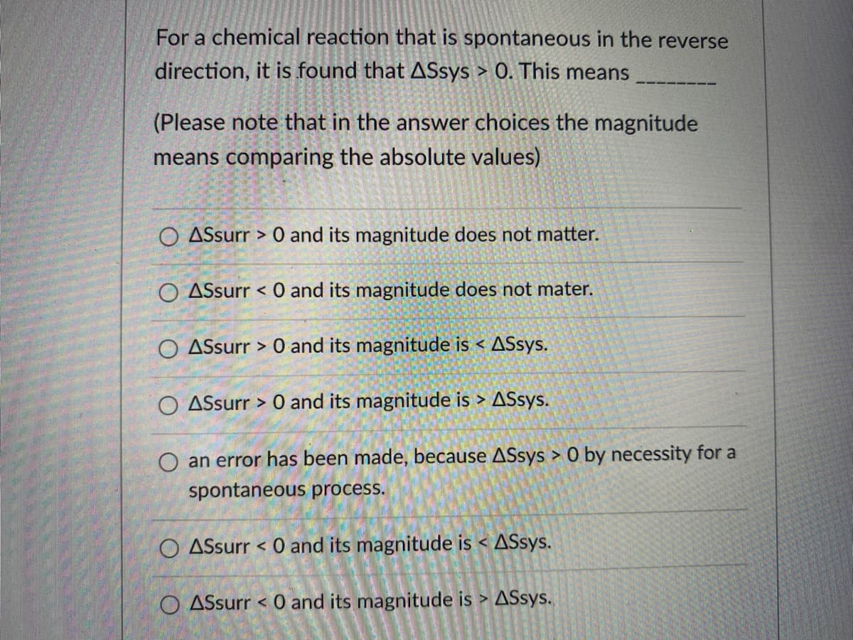 For a chemical reaction that is spontaneous in the reverse
direction, it is found that ASsys > 0. This means
(Please note that in the answer choices the magnitude
means comparing the absolute values)
O ASsurr > 0 and its magnitude does not matter.
O ASsurr < 0 and its magnitude does not mater.
O ASsurr > 0 and its magnitude is < ASsys.
O ASsurr > 0 and its magnitude is > ASsys.
O an error has been made, because ASsys > 0 by necessity for a
spontaneous process.
O ASsurr < 0 and its magnitude is < ASsys.
O ASsurr < 0 and its magnitude is > ASsys.
