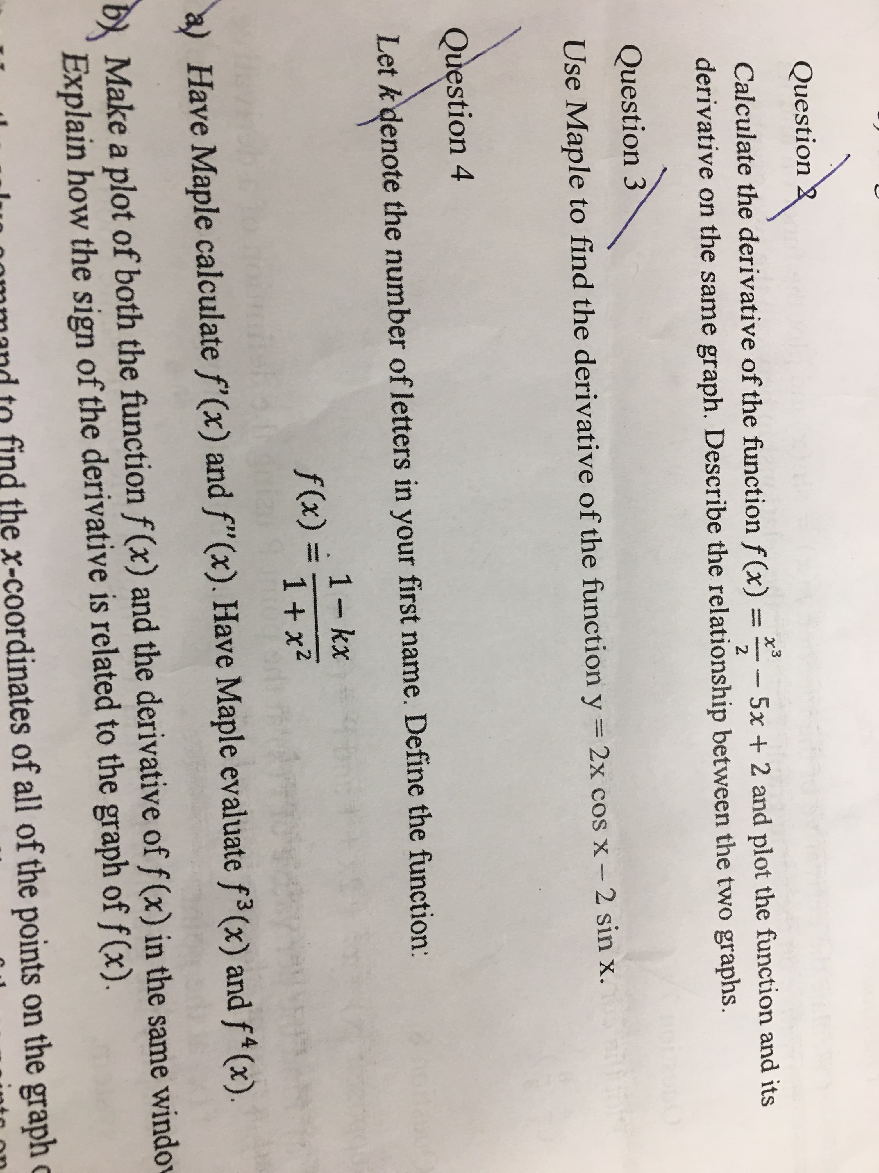 Question
Calculate the derivative of the function f(x) = 5x + 2 and plot the function and its
derivative on the same graph. Describe the relationship between the two graphs.
Question 3
Use Maple to find the derivative of the function y
2x cos x- 2 sin x.
Question 4
Let k denote the number of letters in your first name. Define the function:
1 - kx
Have Maple calculate f'(x) and f"(x). Have Maple evaluate f3(x) and f4(x)
Make a plot of both the function f (x) and the derivative of f(x) in the same windo
Explain how the sign of the derivative is related to the graph of f (x).
mmand to find the x-coordinates of all of the points on the graph c
