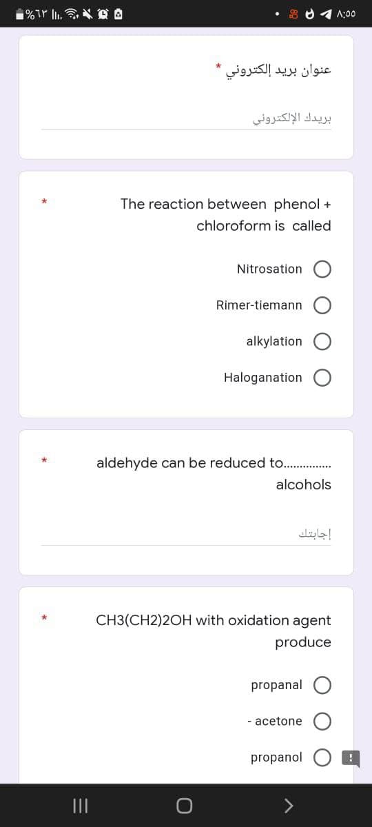 ه و ..|| 63% -
عنوان بريد إلكتروني *
بريدك الإلكتروني
The reaction between phenol +
chloroform is called
Nitrosation
Rimer-tiemann
alkylation
Haloganation
aldehyde can be reduced to.
CH3(CH2)2OH with oxidation agent
produce
propanal
- acetone
propanol
alcohols
إجابتك
1:00