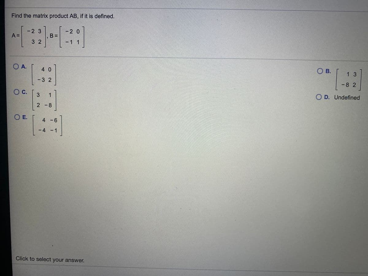 Find the matrix product AB, if it is defined.
-2 3
-2 0
A =
B =
3 2
-1 1
O A.
4 0
O B.
1 3
-3 2
-8 2
Oc.
1
O D. Undefined
2 -8
O E.
4 -6
-4 -1
Click to select your answer.
