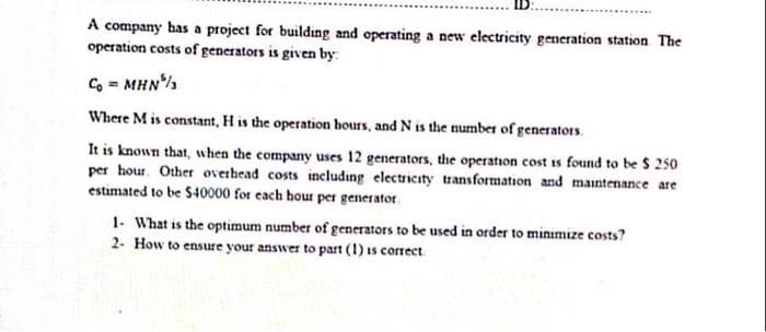 A company bas a project for building and operating a new electricity generation station The
operation costs of generators is given by:
C, = MHN%
Where M is constant, H is the operation bours, and N is the number of generators.
It is known that, when the company uses 12 generators, the operation cost is found to be $ 250
per hour. Other overhead costs including electricity transformation and maintenance are
estimated to be $40000 for each hour per generator.
1- What is the optimum number of generators to be used in order to minimize costs?
2- How to ensure your answer to part (1) is correct
