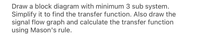 Draw a block diagram with minimum 3 sub system.
Simplify it to find the transfer function. Also draw the
signal flow graph and calculate the transfer function
using Mason's rule.
