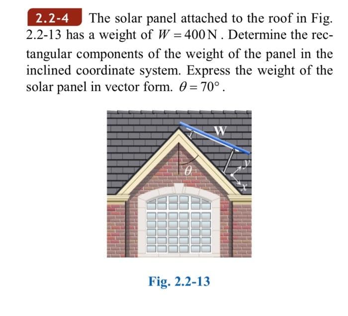 The solar panel attached to the roof in Fig.
2.2-13 has a weight of W = 400N. Determine the rec-
2.2-4
tangular components of the weight of the panel in the
inclined coordinate system. Express the weight of the
solar panel in vector form. 0 = 70° .
W
Fig. 2.2-13
