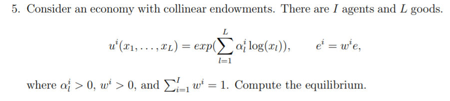 5. Consider an economy with collinear endowments. There are I agents and L goods.
L
u'(x1,.…..,TL) = exp(Eaj log(x1)),
e' = w'e,
l=1
where af > 0, wi > 0, and E-w' = 1. Compute the equilibrium.
