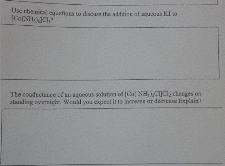 Use chemical equations to discuss the addition of aqueous KI to
[Co(NH,)6]Cl;?
The conductance of an aqueous solution of [Co( NH3),Cl]Cl2 changes on
standing overnight. Would you expect it to increase or decrease Explain?
