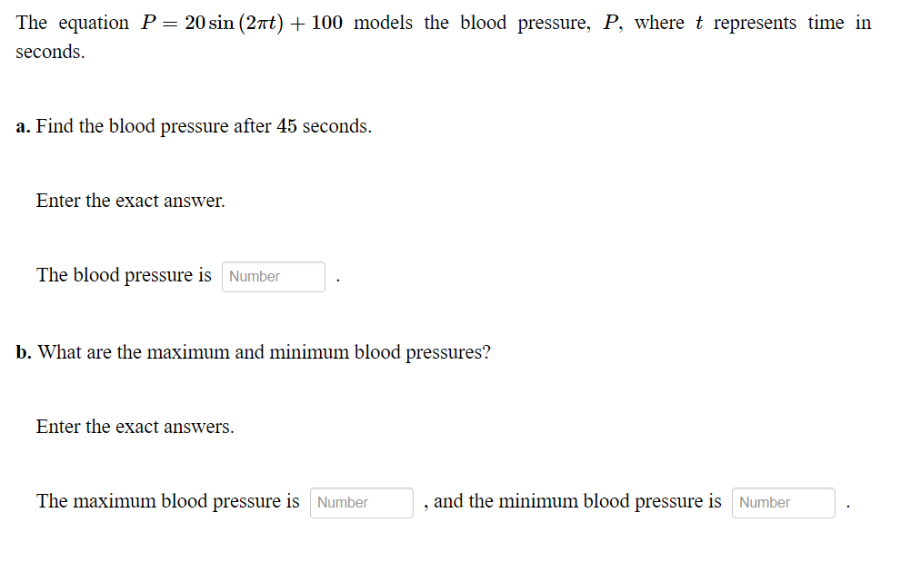 The equation P= 20 sin (2t) + 100 models the blood pressure, P, where t represents time in
seconds.
a. Find the blood pressure after 45 seconds.
Enter the exact answer.
The blood pressure is Number
b. What are the maximum and minimum blood pressures?
Enter the exact answers.
The maximum blood pressure is Number
and the minimum blood pressure is Number
