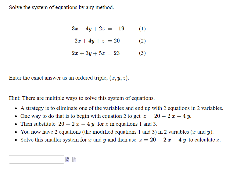 Solve the system of equations by any method.
Зх — 4у + 2х — —19
(1)
-
2x + 4y + z = 20
(2)
2т + 3у + 52
23
(3)
Enter the exact answer as an ordered triple, (x, y, z).
Hint: There are multiple ways to solve this system of equations.
• A strategy is to eliminate one of the variables and end up with 2 equations in 2 variables.
• One way to do that is to begin with equation 2 to get z = 20 – 2 x – 4 y.
• Then substitute 20 – 2 x – 4 y for z in equations 1 and 3.
• You now have 2 equations (the modified equations 1 and 3) in 2 variables (x and y).
• Solve this smaller system for x and y and then use z = 20 – 2 – 4 y to calculate z.
