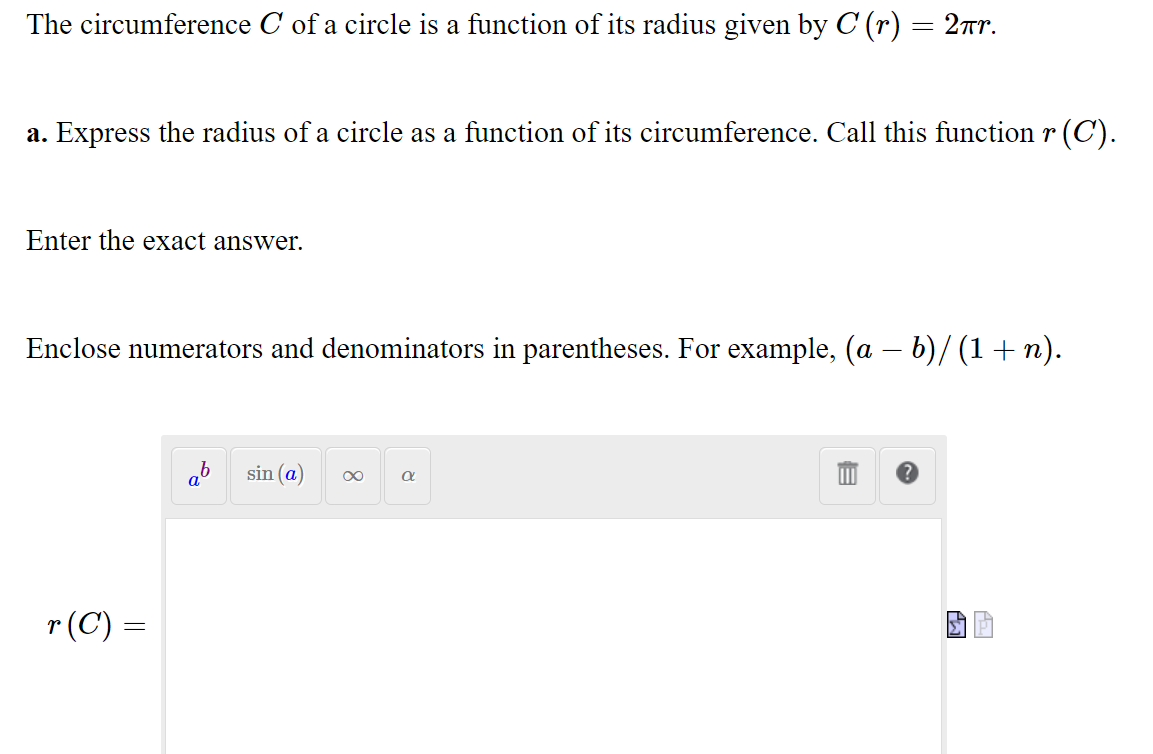 The circumference C of a circle is a function of its radius given by C (r) = 2r.
a. Express the radius of a circle as a function of its circumference. Call this function r (C).
Enter the exact answer.
Enclose numerators and denominators in parentheses. For example, (a – b)/ (1 + n).
aº
sin (a)
r(C) =
