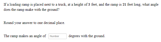 If a loading ramp is placed next to a truck, at a height of 3 feet, and the ramp is 21 feet long, what angle
does the ramp make with the ground?
Round your answer to one decimal place.
The ramp makes an angle of Number
degrees with the ground.
