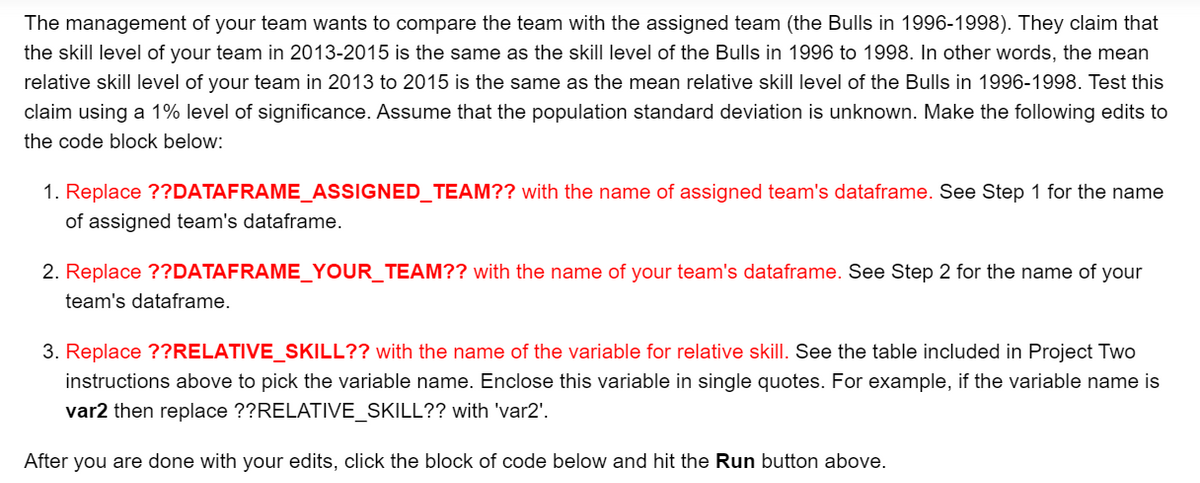 The management of your team wants to compare the team with the assigned team (the Bulls in 1996-1998). They claim that
the skill level of your team in 2013-2015 is the same as the skill level of the Bulls in 1996 to 1998. In other words, the mean
relative skill level of your team in 2013 to 2015 is the same as the mean relative skill level of the Bulls in 1996-1998. Test this
claim using a 1% level of significance. Assume that the population standard deviation is unknown. Make the following edits to
the code block below:
1. Replace ??DATAFRAME_ASSIGNED_TEAM?? with the name of assigned team's dataframe. See Step 1 for the name
of assigned team's dataframe.
2. Replace ??DATAFRAME_YOUR_TEAM?? with the name of your team's dataframe. See Step 2 for the name of your
team's dataframe.
3. Replace ??RELATIVE_SKILL?? with the name of the variable for relative skill. See the table included in Project Two
instructions above to pick the variable name. Enclose this variable in single quotes. For example, if the variable name is
var2 then replace ??RELATIVE_SKILL?? with 'var2'.
After you are done with your edits, click the block of code below and hit the Run button above.
