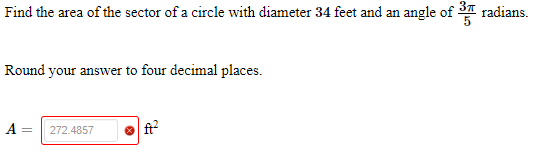 Find the area of the sector of a circle with diameter 34 feet and an angle of 3T radians.
Round your answer to four decimal places.
A =
ft?
272.4857
