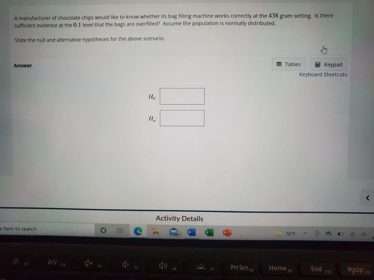 A manufacturer of chocolate chips would like to know whether its bag filling machine works correctly at the 438 gram setting. Is there
sufficient evidence at the 0.1 level that the bags are overfilled? Assume the population is normally distributed.
State the null and alternative hypotheses for the above scenario.
囲 Tables
E Keypad
Answer
Keyboard Shortcuts
Ho:
Ha
Activity Details
76 F A
e here to search
xD ツ
DII F3
Prt Scn F8
Home p9
End
F10
PgUp
F2
F4
F5
F6
F7
