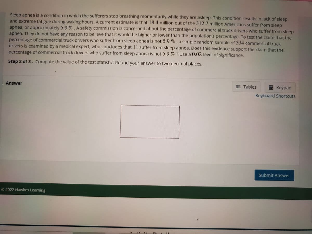 Sleep apnea is a condition in which the sufferers stop breathing momentarily while they are asleep. This condition results in lack of sleep
and extreme fatigue during waking hours. A current estimate is that 18.4 million out of the 312.7 million Americans suffer from sleep
apnea, or approximately 5.9 % . A safety commission is concerned about the percentage of commercial truck drivers who suffer from sleep
apnea. They do not have any reason to believe that it would be higher or lower than the population's percentage. To test the claim that the
percentage of commercial truck drivers who suffer from sleep apnea is not 5.9 % , a simple random sample of 334 commercial truck
drivers is examined by a medical expert, who concludes that 11 suffer from sleep apnea. Does this evidence support the claim that the
percentage of commercial truck drivers who suffer from sleep apnea is not 5.9 % ? Use a 0.02 level of significance.
Step 2 of 3: Compute the value of the test statistic. Round your answer to two decimal places.
Answer
国 Tables
Keypad
Keyboard Shortcuts
Submit Answer
O 2022 Hawkes Learning
