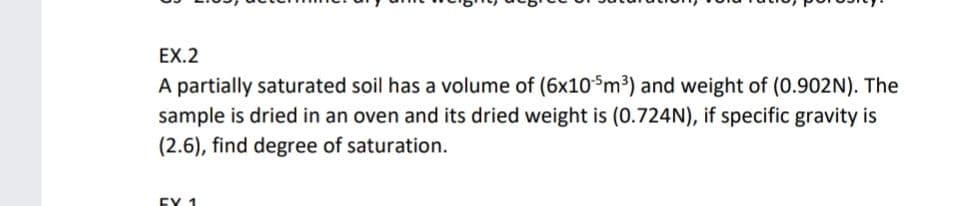 EX.2
A partially saturated soil has a volume of (6x10$m³) and weight of (0.902N). The
sample is dried in an oven and its dried weight is (0.724N), if specific gravity is
(2.6), find degree of saturation.
EY 1
