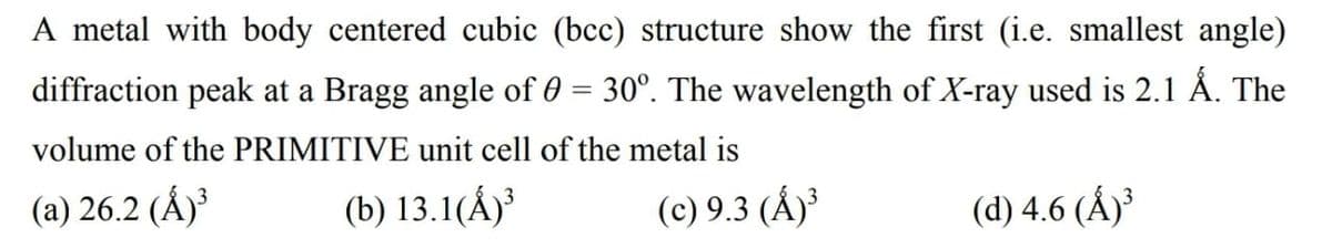 A metal with body centered cubic (bcc) structure show the first (i.e. smallest angle)
diffraction peak at a Bragg angle of 0 = 30°. The wavelength of X-ray used is 2.1 Å. The
volume of the PRIMITIVE unit cell of the metal is
(a) 26.2 (Å)³
(b) 13.1(Á)³
(c) 9.3 (Á)³
(d) 4.6 (Ấ)³
