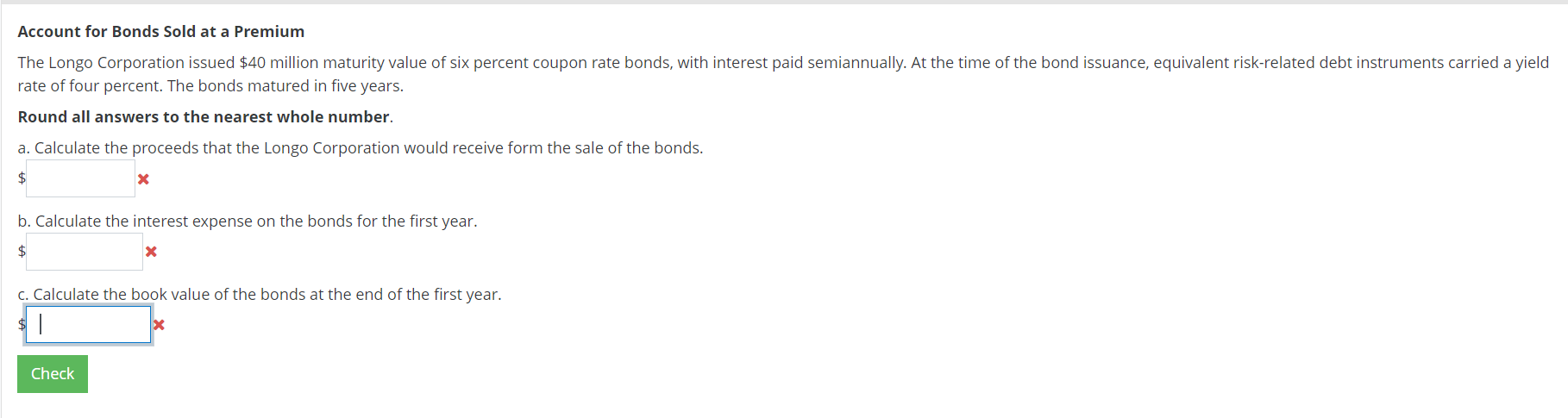 The Longo Corporation issued $40 million maturity value of six percent coupon rate bonds, with interest paid semiannually. At the time of the bond issuance, equivalent risk-related debt instruments carried a yield
rate of four percent. The bonds matured in five years.
Round all answers to the nearest whole number.
a. Calculate the proceeds that the Longo Corporation would receive form the sale of the bonds.
$
b. Calculate the interest expense on the bonds for the first year.
$
c. Calculate the book value of the bonds at the end of the first year.
