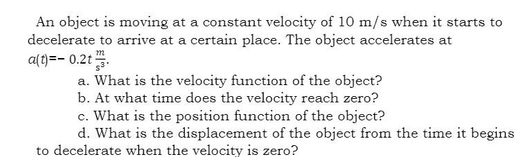 An object is moving at a constant velocity of 10 m/s when it starts to
decelerate to arrive at a certain place. The object accelerates at
a(t)=-0.2t
m
a. What is the velocity function of the object?
b. At what time does the velocity reach zero?
c. What is the position function of the object?
d. What is the displacement of the object from the time it begins
to decelerate when the velocity is zero?